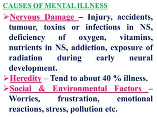 CAUSES OF MENTAL ILLNESS
Nervous Damage – Injury, accidents,
tumour, toxins or infections in NS,
deficiency of oxygen, vitamins,
nutrients in NS, addiction, exposure of
radiation during early neural
development.
Heredity – Tend to about 40 % illness.
Social & Environmental Factors –
Worries, frustration, emotional
reactions, stress, pollution etc.
 