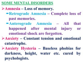 SOME MENTAL DISORDERS
Amnesia – Loss of memory.
Retrograde Amnesia – Complete loss of
past memories.
Anterograde Amnesia – All that
happened after mental injury or
emotional shock are forgotten.
Anxiety – Constant tension and emotional
catastrophe.
Anxiety Hysteria – Baseless phobias for
darkness, height, water etc. cured by
psychologists.
 