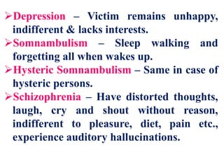 Depression – Victim remains unhappy,
indifferent & lacks interests.
Somnambulism – Sleep walking and
forgetting all when wakes up.
Hysteric Somnambulism – Same in case of
hysteric persons.
Schizophrenia – Have distorted thoughts,
laugh, cry and shout without reason,
indifferent to pleasure, diet, pain etc.,
experience auditory hallucinations.
 