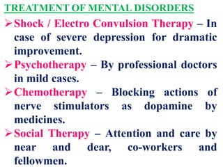 TREATMENT OF MENTAL DISORDERS
Shock / Electro Convulsion Therapy – In
case of severe depression for dramatic
improvement.
Psychotherapy – By professional doctors
in mild cases.
Chemotherapy – Blocking actions of
nerve stimulators as dopamine by
medicines.
Social Therapy – Attention and care by
near and dear, co-workers and
fellowmen.
 