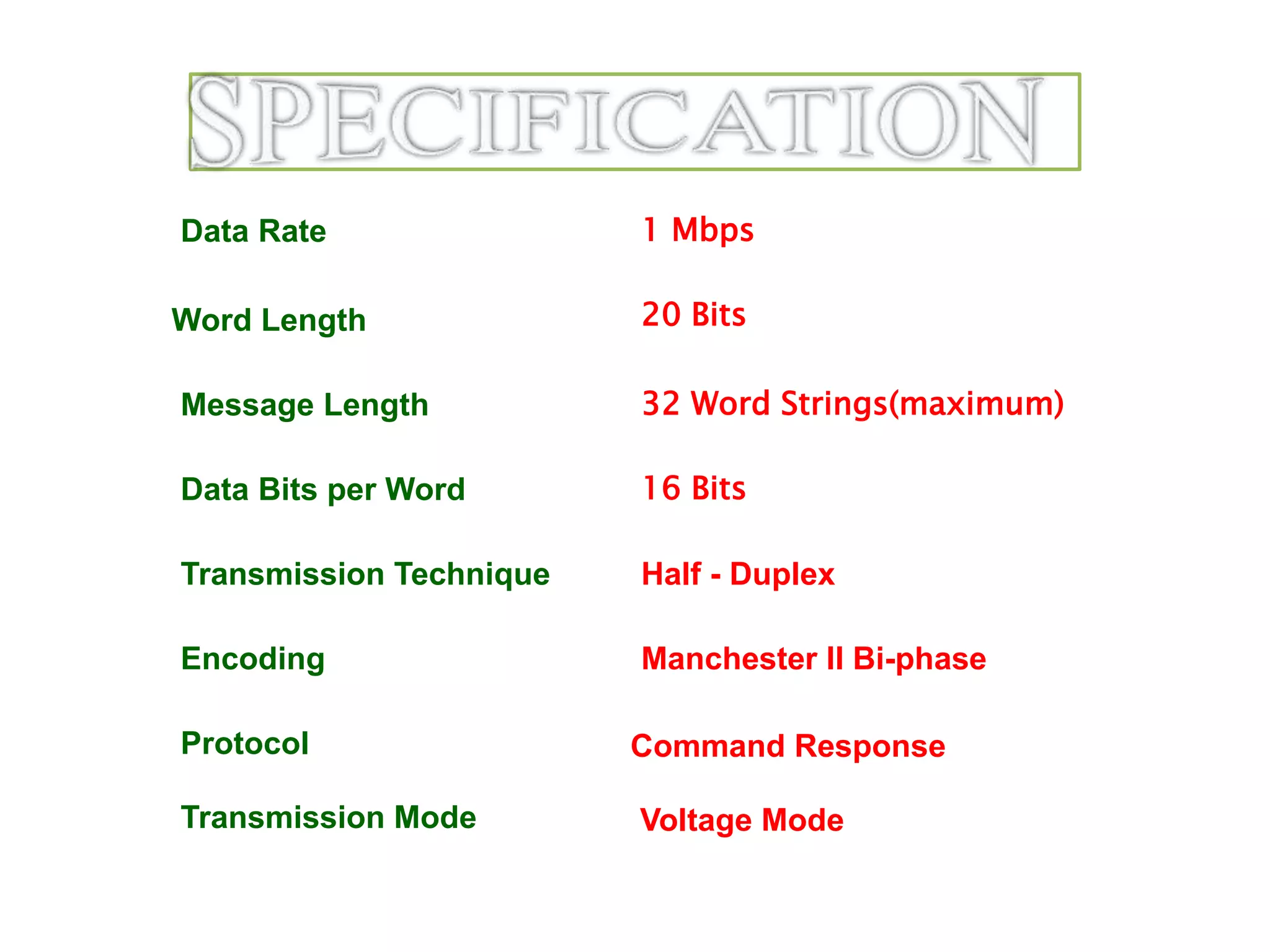 Data Rate
Message Length
Data Bits per Word
Transmission Technique
Encoding
Protocol
1 Mbps
32 Word Strings(maximum)
16 Bits
Half - Duplex
Manchester II Bi-phase
Transmission Mode
Word Length 20 Bits
Voltage Mode
Command Response
 