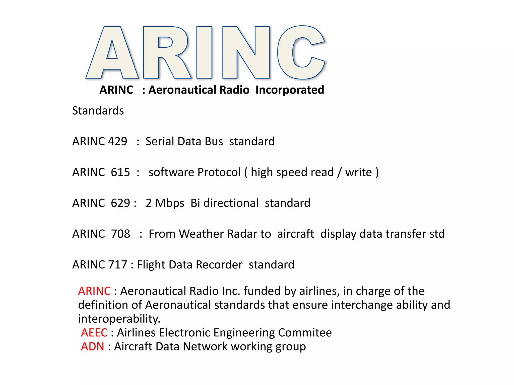 ARINC : Aeronautical Radio Incorporated
Standards
ARINC 429 : Serial Data Bus standard
ARINC 615 : software Protocol ( high speed read / write )
ARINC 629 : 2 Mbps Bi directional standard
ARINC 708 : From Weather Radar to aircraft display data transfer std
ARINC 717 : Flight Data Recorder standard
ARINC : Aeronautical Radio Inc. funded by airlines, in charge of the
definition of Aeronautical standards that ensure interchange ability and
interoperability.
AEEC : Airlines Electronic Engineering Commitee
ADN : Aircraft Data Network working group
 