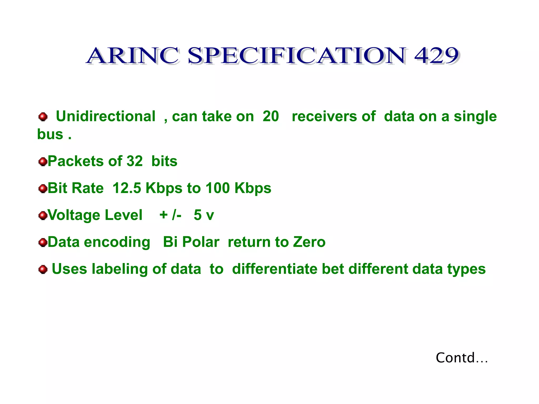 Unidirectional , can take on 20 receivers of data on a single
bus .
Packets of 32 bits
Bit Rate 12.5 Kbps to 100 Kbps
Voltage Level + /- 5 v
Data encoding Bi Polar return to Zero
Uses labeling of data to differentiate bet different data types
Contd…
 