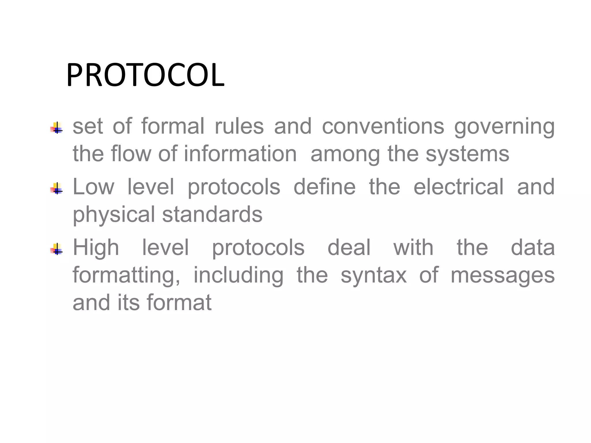 set of formal rules and conventions governing
the flow of information among the systems
Low level protocols define the electrical and
physical standards
High level protocols deal with the data
formatting, including the syntax of messages
and its format
PROTOCOL
 