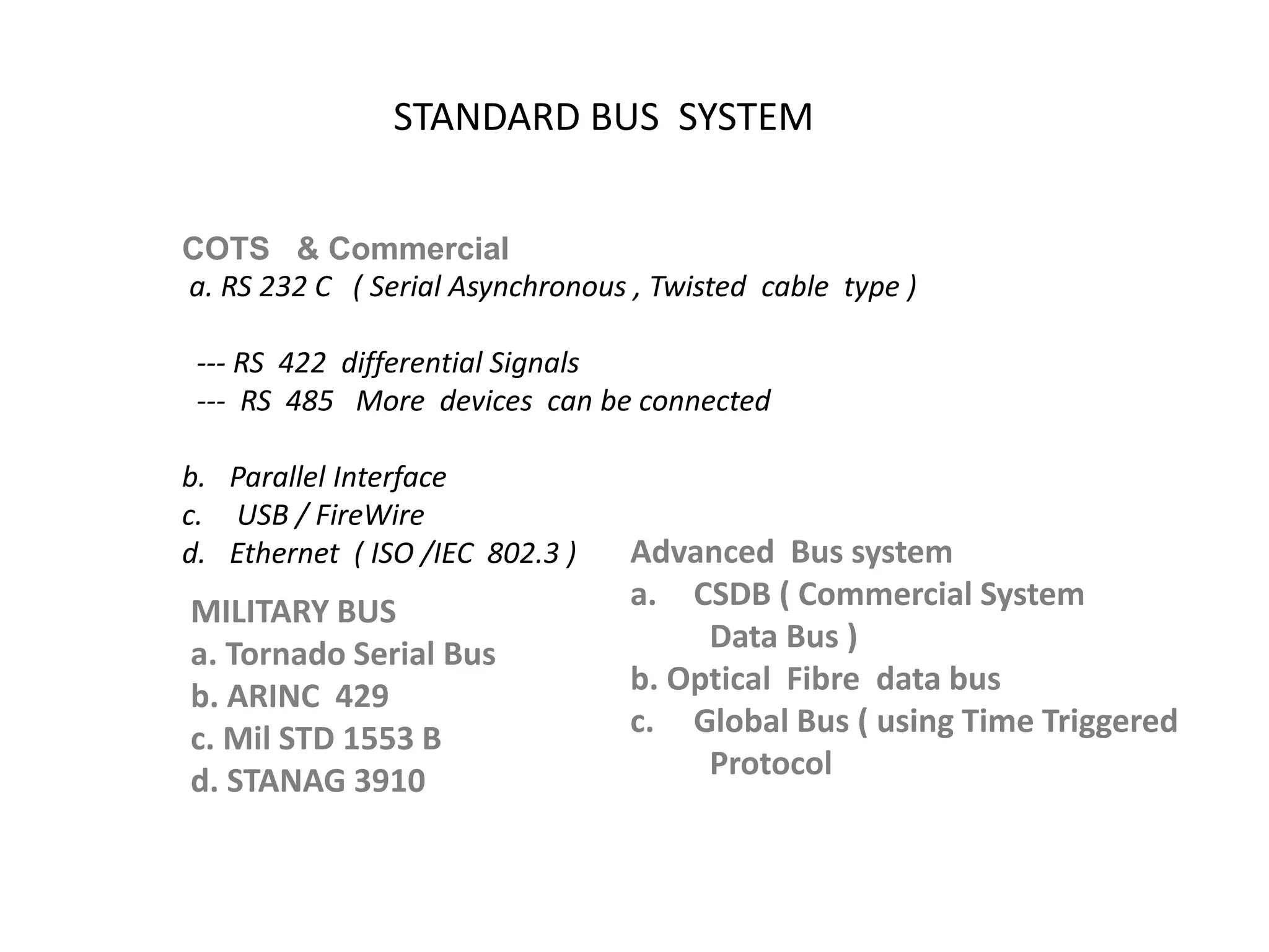 STANDARD BUS SYSTEM
COTS & Commercial
a. RS 232 C ( Serial Asynchronous , Twisted cable type )
--- RS 422 differential Signals
--- RS 485 More devices can be connected
b. Parallel Interface
c. USB / FireWire
d. Ethernet ( ISO /IEC 802.3 )
MILITARY BUS
a. Tornado Serial Bus
b. ARINC 429
c. Mil STD 1553 B
d. STANAG 3910
Advanced Bus system
a. CSDB ( Commercial System
Data Bus )
b. Optical Fibre data bus
c. Global Bus ( using Time Triggered
Protocol
 