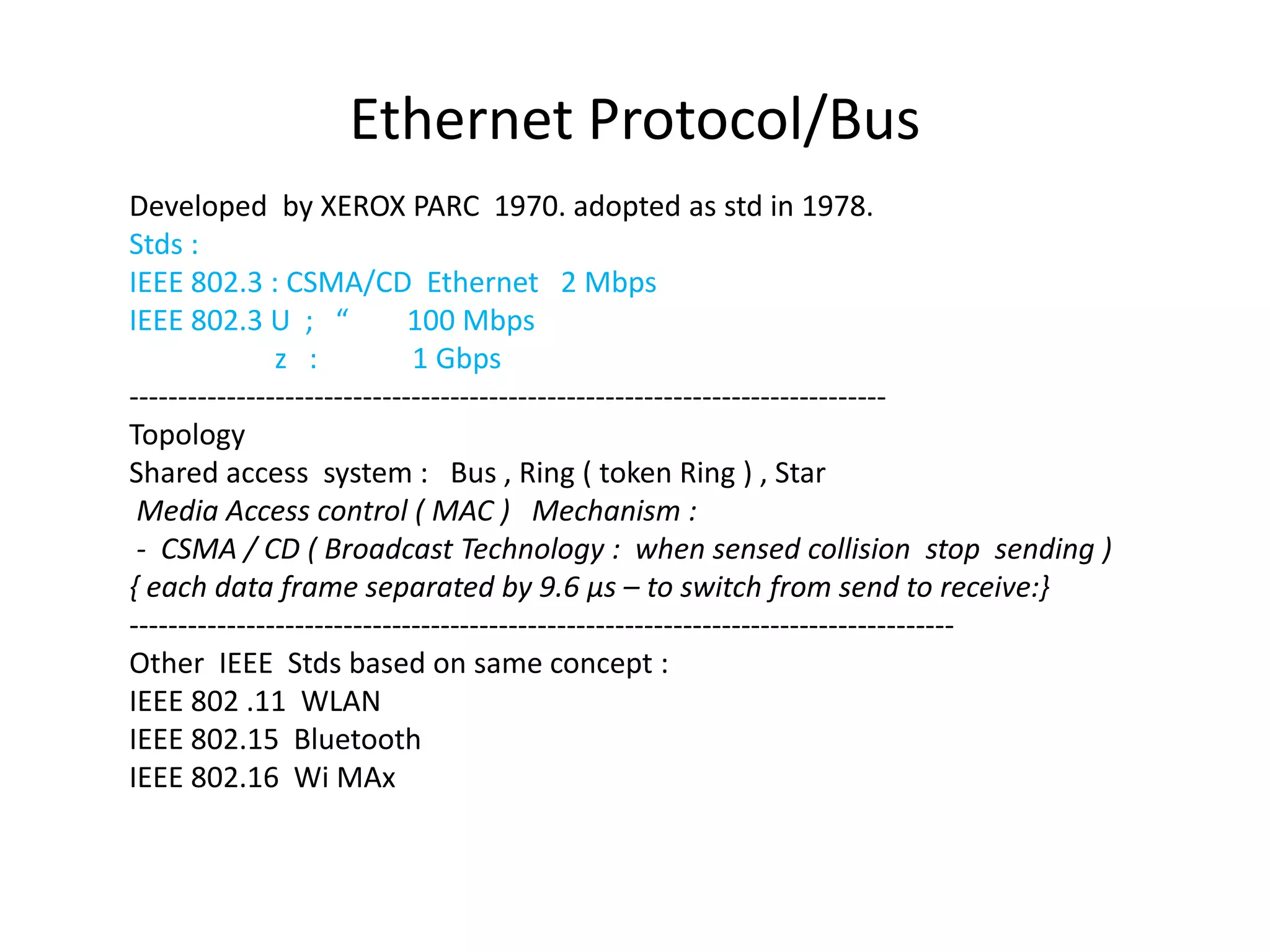 Ethernet Protocol/Bus
Developed by XEROX PARC 1970. adopted as std in 1978.
Stds :
IEEE 802.3 : CSMA/CD Ethernet 2 Mbps
IEEE 802.3 U ; “ 100 Mbps
z : 1 Gbps
------------------------------------------------------------------------------
Topology
Shared access system : Bus , Ring ( token Ring ) , Star
Media Access control ( MAC ) Mechanism :
- CSMA / CD ( Broadcast Technology : when sensed collision stop sending )
{ each data frame separated by 9.6 μs – to switch from send to receive:}
-------------------------------------------------------------------------------------
Other IEEE Stds based on same concept :
IEEE 802 .11 WLAN
IEEE 802.15 Bluetooth
IEEE 802.16 Wi MAx
 