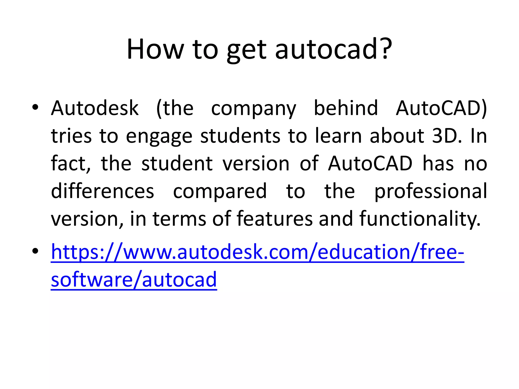 How to get autocad?
• Autodesk (the company behind AutoCAD)
tries to engage students to learn about 3D. In
fact, the student version of AutoCAD has no
differences compared to the professional
version, in terms of features and functionality.
• https://www.autodesk.com/education/free-
software/autocad