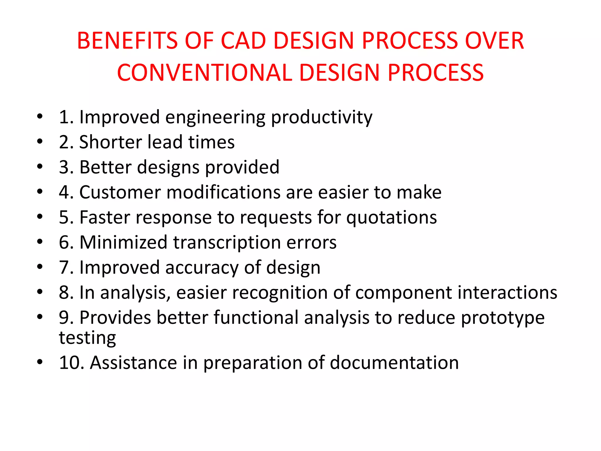 BENEFITS OF CAD DESIGN PROCESS OVER
CONVENTIONAL DESIGN PROCESS
• 1. Improved engineering productivity
• 2. Shorter lead times
• 3. Better designs provided
• 4. Customer modifications are easier to make
• 5. Faster response to requests for quotations
• 6. Minimized transcription errors
• 7. Improved accuracy of design
• 8. In analysis, easier recognition of component interactions
• 9. Provides better functional analysis to reduce prototype
testing
• 10. Assistance in preparation of documentation