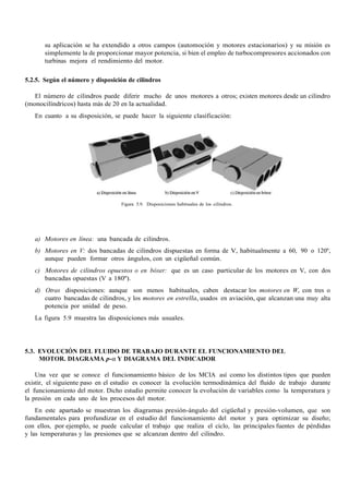 su aplicación se ha extendido a otros campos (automoción y motores estacionarios) y su misión es
simplemente la de proporcionar mayor potencia, si bien el empleo de turbocompresores accionados con
turbinas mejora el rendimiento del motor.
5.2.5. Según el número y disposición de cilindros
El número de cilindros puede diferir mucho de unos motores a otros; existen motores desde un cilindro
(monocilíndricos) hasta más de 20 en la actualidad.
En cuanto a su disposición, se puede hacer la siguiente clasificación:
Figura 5.9. Disposiciones habituales de los cilindros.
a) Motores en línea: una bancada de cilindros.
b) Motores en V: dos bancadas de cilindros dispuestas en forma de V, habitualmente a 60, 90 o 120º,
aunque pueden formar otros ángulos, con un cigüeñal común.
c) Motores de cilindros opuestos o en bóxer: que es un caso particular de los motores en V, con dos
bancadas opuestas (V a 180º).
d) Otras disposiciones: aunque son menos habituales, caben destacar los motores en W, con tres o
cuatro bancadas de cilindros, y los motores en estrella, usados en aviación, que alcanzan una muy alta
potencia por unidad de peso.
La figura 5.9 muestra las disposiciones más usuales.
5.3. EVOLUCIÓN DEL FLUIDO DE TRABAJO DURANTE EL FUNCIONAMIENTO DEL
MOTOR. DIAGRAMA p-α Y DIAGRAMA DEL INDICADOR
Una vez que se conoce el funcionamiento básico de los MCIA así como los distintos tipos que pueden
existir, el siguiente paso en el estudio es conocer la evolución termodinámica del fluido de trabajo durante
el funcionamiento del motor. Dicho estudio permite conocer la evolución de variables como la temperatura y
la presión en cada uno de los procesos del motor.
En este apartado se muestran los diagramas presión-ángulo del cigüeñal y presión-volumen, que son
fundamentales para profundizar en el estudio del funcionamiento del motor y para optimizar su diseño;
con ellos, por ejemplo, se puede calcular el trabajo que realiza el ciclo, las principales fuentes de pérdidas
y las temperaturas y las presiones que se alcanzan dentro del cilindro.
 