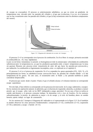 de escape no evacuados). El proceso es prácticamente adiabático, ya que no existe un gradiente de
temperaturas muy elevado entre las paredes del cilindro y el gas que evoluciona. A su vez, en el proceso
casi no hay rozamiento entre las paredes del cilindro y el gas (sí hay rozamiento entre los distintos componentes
del motor).
Figura 5.12. Diagrama del indicador de un motor de 4 tiempos
El proceso 2→3 se corresponde con el proceso de combustión. En él se libera la energía primaria asociada
al combustible (m·
f · HC) muy rápidamen-
te pero no de forma instantánea. La presión es homogénea en toda la cámara (para velocidades de combustión
subsónicas) pero la temperatura no, ya que los productos quemados están a mayor temperatura que la masa
sin quemar. Durante este proceso existe transmisión de calor del gas hacia las paredes por convección y
por radiación. La combustión es ligeramente incompleta, como se explicará en el capítulo 6.
El proceso 3→4 es el proceso de expansión. En él se expanden los gases quemados (CO2, H2O, N2 y O2
principalmente) de forma no adiabática (existe convección hacia las paredes del cilindro debido a la alta
temperatura de los gases). En este caso, el rozamiento entre el fluido y las paredes también se puede
considerar despreciable.
El proceso que ocurre desde el punto 4 hasta el que el cilindro alcanza el volumen máximo se corresponde
escape espontáneo.
Por otro lado, el lazo inferior se corresponde con los procesos de renovación de la carga (admisión y escape).
En los motores de aspiración natural, la admisión, que evoluciona de izquierda a derecha, se produce a menor
presión que el escape, sobre todo en los MEP trabajando a cargas parciales5
. En ese caso, el lazo se realiza en
sentido anti-horario y el proceso consume trabajo. Se denomina ciclo o lazo de bombeo. En los motores
sobrealimentados la presión de admisión es mayor a la de escape y el ciclo de bombeo, ahora en sentido
horario, aporta trabajo en lugar de consumirlo.
En los motores de 2 tiempos el diagrama del indicador es el representado en la figura 5.13. En él también
se pueden observar los cinco procesos fundamentales: compresión (1→2), combustión (2→3), expansión
(3→4) y admisión y escape o barrido (4→1).
 