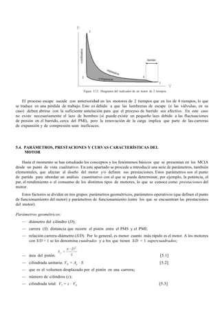 Figura 5.13. Diagrama del indicador de un motor de 2 tiempos
El proceso escape sucede con anterioridad en los motores de 2 tiempos que en los de 4 tiempos, lo que
se traduce en una pérdida de trabajo. Esto es debido a que las lumbreras de escape (o las válvulas, en su
caso) deben abrirse con la suficiente antelación para que el proceso de barrido sea efectivo. En este caso
no existe necesariamente el lazo de bombeo (sí puede existir un pequeño lazo debido a las fluctuaciones
de presión en el barrido, cerca del PMI), pero la renovación de la carga implica que parte de las carreras
de expansión y de compresión sean ineficaces.
5.4. PARÁMETROS, PRESTACIONES Y CURVAS CARACTERÍSTICAS DEL
MOTOR
Hasta el momento se han estudiado los conceptos y los fenómenos básicos que se presentan en los MCIA
desde un punto de vista cualitativo. En este apartado se procede a introducir una serie de parámetros, también
elementales, que afectan al diseño del motor y/o definen sus prestaciones. Estos parámetros son el punto
de partida para abordar un análisis cuantitativo con el que se pueda determinar, por ejemplo, la potencia, el
par, el rendimiento o el consumo de los distintos tipos de motores, lo que se conoce como prestaciones del
motor.
Estos factores se dividen en tres grupos: parámetros geométricos, parámetros operativos (que definen el punto
de funcionamiento del motor) y parámetros de funcionamiento (entre los que se encuentran las prestaciones
del motor).
Parámetros geométricos:
— diámetro del cilindro (D);
— carrera (S): distancia que recorre el pistón entre el PMS y el PMI;
— relación carrera-diámetro (S/D). Por lo general, es menor cuanto más rápido es el motor. A los motores
con S/D = 1 se les denomina cuadrados y a los que tienen S/D < 1 supercuadrados;
— área del pistón: [5.1]
— cilindrada unitaria: VD = Ap · S [5.2]
— que es el volumen desplazado por el pistón en una carrera;
— número de cilindros (z);
— cilindrada total: VT = z · VD [5.3]
 