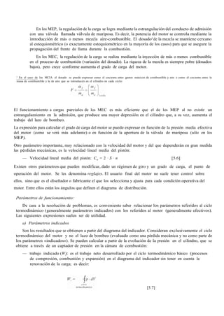 En los MEP, la regulación de la carga se logra mediante la estrangulación del conducto de admisión
con una válvula llamada válvula de mariposa. Es decir, la potencia del motor se controla mediante la
introducción de más o menos mezcla aire-combustible. El dosado6
de la mezcla se mantiene cercano
al estequiométrico (o exactamente estequiométrico en la mayoría de los casos) para que se asegure la
propagación del frente de llama durante la combustión.
En los MEC, la regulación de la carga se realiza mediante la inyección de más o menos combustible
en el proceso de combustión (variación del dosado). La riqueza de la mezcla es siempre pobre (dosados
bajos), pero crece conforme aumenta el grado de carga del motor.
6
En el caso de los MCIA el dosado se puede expresar como el cociente entre gastos másicos de combustible y aire o como el cociente entre la
masa de combustible y la de aire que se introducen en el cilindro en cada ciclo:
El funcionamiento a cargas parciales de los MEC es más eficiente que el de los MEP al no existir un
estrangulamiento en la admisión, que produce una mayor depresión en el cilindro que, a su vez, aumenta el
trabajo del lazo de bombeo.
La expresión para calcular el grado de carga del motor se puede expresar en función de la presión media efectiva
del motor (como se verá más adelante) o en función de la apertura de la válvula de mariposa (sólo en los
MEP).
Otro parámetro importante, muy relacionado con la velocidad del motor y del que dependerán en gran medida
las pérdidas mecánicas, es la velocidad lineal media del pistón:
— Velocidad lineal media del pistón: Cm = 2 · S · n [5.6]
Existen otros parámetros que pueden modificar, dado un régimen de giro y un grado de carga, el punto de
operación del motor. Se les denomina reglajes. El usuario final del motor no suele tener control sobre
ellos, sino que es el diseñador o fabricante el que los selecciona y ajusta para cada condición operativa del
motor. Entre ellos están los ángulos que definen el diagrama de distribución.
Parámetros de funcionamiento:
De cara a la resolución de problemas, es conveniente saber relacionar los parámetros referidos al ciclo
termodinámico (generalmente parámetros indicados) con los referidos al motor (generalmente efectivos).
Las siguientes expresiones suelen ser de utilidad.
a) Parámetros indicados
Son los resultados que se obtienen a partir del diagrama del indicador. Consideran exclusivamente el ciclo
termodinámico del motor y no el lazo de bombeo (evaluado como una pérdida mecánica y no como parte de
los parámetros «indicados»). Se pueden calcular a partir de la evolución de la presión en el cilindro, que se
obtiene a través de un captador de presión en la cámara de combustión:
— trabajo indicado (Wi): es el trabajo neto desarrollado por el ciclo termodinámico básico (procesos
de compresión, combustión y expansión) en el diagrama del indicador sin tener en cuenta la
renovación de la carga; es decir:
[5.7]
 