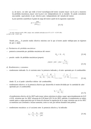 es, de nuevo, un valor que mide el nivel tecnológico del motor (cuanto mayor sea la pmi y menores
las pérdidas mecánicas, mayor será la pme) con independencia de su tamaño. Se puede considerar
una medida equivalente al par efectivo pero independiente del tamaño del motor.
la pme permite cuantificar el grado de carga del motor a partir de la siguiente expresión:
[5.13]
7
Se suele expresar en kW o MW, aunque otras unidades utilizadas son el CV (1 CV = 0,7355 kW)
y el HP (1 HP = 0,7457 kW
Siendo pmemax,n la presión media efectiva máxima con la que el motor puede trabajar para un régimen
de giro n dado.
c) Parámetros de pérdidas mecánicas:
— potencia consumida por pérdidas mecánicas del motor:
Npm = Ni – Ne [5.14]
— presión media de pérdidas mecánicas (pmpm):
[5.15]
d) Rendimientos y consumos
— rendimiento indicado. Es el cociente entre la potencia indicada y el calor aportado por el combustible:
[5.16]
donde HC es el poder calorífico inferior del combustible;
— rendimiento efectivo: es la potencia efectiva que desarrolla el motor dividida por la cantidad de calor
aportado por el combustible:
[5.17]
el rendimiento efectivo de los MEP suele tomar valores máximos (a plena carga) aproximadamente de 0,25
a 0,30, mientras que los MEC alcanzan de 0,30 hasta 0,50. En los MEP, además, el rendimiento se reduce
cuando opera a cargas parciales por la forma de efectuar la regulación de la carga, mientras que en los MEC
se mantiene casi constante e incluso aumenta, como se verá, por utilizar dosados más pobres.
— rendimiento mecánico: es el cociente entre la potencia efectiva y la indicada:
[5.18]
 