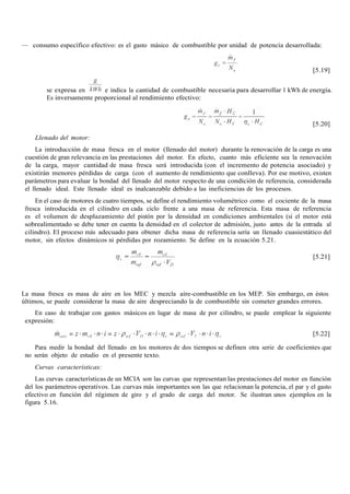 — consumo específico efectivo: es el gasto másico de combustible por unidad de potencia desarrollada:
[5.19]
se expresa en e indica la cantidad de combustible necesaria para desarrollar 1 kWh de energía.
Es inversamente proporcional al rendimiento efectivo:
[5.20]
Llenado del motor:
La introducción de masa fresca en el motor (llenado del motor) durante la renovación de la carga es una
cuestión de gran relevancia en las prestaciones del motor. En efecto, cuanto más eficiente sea la renovación
de la carga, mayor cantidad de masa fresca será introducida (con el incremento de potencia asociado) y
existirán menores pérdidas de carga (con el aumento de rendimiento que conlleva). Por ese motivo, existen
parámetros para evaluar la bondad del llenado del motor respecto de una condición de referencia, considerada
el llenado ideal. Este llenado ideal es inalcanzable debido a las ineficiencias de los procesos.
En el caso de motores de cuatro tiempos, se define el rendimiento volumétrico como el cociente de la masa
fresca introducida en el cilindro en cada ciclo frente a una masa de referencia. Esta masa de referencia
es el volumen de desplazamiento del pistón por la densidad en condiciones ambientales (si el motor está
sobrealimentado se debe tener en cuenta la densidad en el colector de admisión, justo antes de la entrada al
cilindro). El proceso más adecuado para obtener dicha masa de referencia sería un llenado cuasiestático del
motor, sin efectos dinámicos ni pérdidas por rozamiento. Se define en la ecuación 5.21.
[5.21]
La masa fresca es masa de aire en los MEC y mezcla aire-combustible en los MEP. Sin embargo, en éstos
últimos, se puede considerar la masa de aire despreciando la de combustible sin cometer grandes errores.
En caso de trabajar con gastos másicos en lugar de masa de por cilindro, se puede emplear la siguiente
expresión:
[5.22]
Para medir la bondad del llenado en los motores de dos tiempos se definen otra serie de coeficientes que
no serán objeto de estudio en el presente texto.
Curvas características:
Las curvas características de un MCIA son las curvas que representan las prestaciones del motor en función
del los parámetros operativos. Las curvas más importantes son las que relacionan la potencia, el par y el gasto
efectivo en función del régimen de giro y el grado de carga del motor. Se ilustran unos ejemplos en la
figura 5.16.
 
