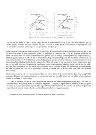 Figura 5.16. Curvas características de los MEP y los MEC sin sobrealimentar.
Las curvas de potencia y par a plena carga indican la potencia efectiva y el par efectivo máximo que el
motor puede alcanzar en cada régimen de giro. Es decir, el motor puede funcionar en cualquier punto que
se encuentre en dichas curvas (gc = 1) o por debajo de ellas (gc < 1).
En las curvas se observa que la potencia efectiva máxima del motor se alcanza a mayor régimen de giro que el par
máximo. Este rango de funcionamiento (entre el régimen de máximo par y el de máxima potencia) es
donde el motor tiene un mejor comportamiento, puesto que se trabaja con una potencia y un par elevado y,
además, la pendiente de la curva de par es descendente, lo que mejora la respuesta del motor ante aumentos en los
requerimientos de par. A la diferencia entre el régimen de giro de potencia máxima y el de par máximo se le
denomina elasticidad del motor. Por lo general, los MEC alcanzan el par máximo a menor régimen de giro
que en los MEP y su curva de potencia, en algunos casos, no presenta un máximo (como ocurre en los MEP)
sino que hay motores en los que es siempre creciente con el régimen de giro. El régimen de giro máximo de
los MEC (régimen de corte de la inyección) también es menor que el de los MEP (los MEC son motores
más lentos).
Finalmente, las curvas de iso-consumo específico son curvas de nivel de consumo específico efectivo (g/kWh)
constante. El punto de consumo mínimo se encuentra, tanto en los MEP como en los MEC, a bajo régimen
de giro y sin llegar a plena carga.
Como se observa, las curvas características dan información sobre los parámetros efectivos. Por tanto, se
obtienen en los ensayos del motor en los bancos de prueba. En lugar de representar la potencia, el par y el gasto
efectivo se pueden representar las variables equivalentes independientes del tamaño del motor: la potencia
específica8
, la presión media efectiva y el rendimiento efectivo respectivamente.
8
Se emplea con mayor frecuencia la potencia por unidad de superficie del pistón o carga térmica.
 