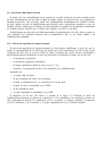 5.5. CICLOS DE AIRE EQUIVALENTE
El estudio del ciclo termodinámico de los motores no se puede realizar de una forma sencilla a través
del ciclo termodinámico real que sigue el fluido de trabajo porque los procesos reales son complejos de
modelar con precisión. Para un primer estudio del comportamiento termodinámico de los MCIA se debe,
por tanto, adoptar una serie de simplificaciones que permitan extraer conclusiones razonables a través de
modelos teóricos simples que se asemejen con cierta precisión a la realidad. En este apartado se desarrollan
los modelos teóricos sencillos que se utilizan para estudiar a los MEP y a los MEC.
Se debe destacar que estos ciclos son válidos para estudiar el comportamiento del motor desde un punto de
vista cualitativo. Los resultados numéricos que se desprenden de ellos no son válidos debido a las
simplificaciones adoptadas.
5.5.1. Ciclo de aire equivalente de volumen constante
El ciclo de aire equivalente de volumen constante es el ciclo teórico, simplificado, a través del cual se
estudia el comportamiento de los MEP. Hay que resaltar que el ciclo equivalente es un ciclo de aire, no una
simulación del ciclo real, en el que el fluido de trabajo es primero una mezcla de aire y combustible y
posteriormente gases de combustión. En este ciclo equivalente se mantienen en común con el ciclo real:
— la sucesión de los procesos;
— la relación de compresión volumétrica;
— la energía aportada por unidad de masa de aire (F · HC);
— la presión y la temperatura al inicio de la compresión. Las simplificaciones
adoptadas son:
— no existen fugas de masa;
— no hay rozamiento del fluido con las paredes;
— el fluido es simplemente aire y se considera que es un gas ideal;
— el aporte de calor es instantáneo y en el PMS;
— no hay pérdidas de calor;
— el escape espontáneo es instantáneo y en el PMI.
El diagrama p-V de este ciclo teórico se muestra en la figura 5.17. Teniendo en cuenta las
simplificaciones anteriores, el proceso de compresión (1→2) es adiabático y sin rozamiento, el aporte de
calor (equivalente al proceso de compresión) (2→3), se produce a volumen constante, la expansión
(3→4) es adiabática y sin rozamiento y el escape espontáneo (4→1) es a volumen constante.
 