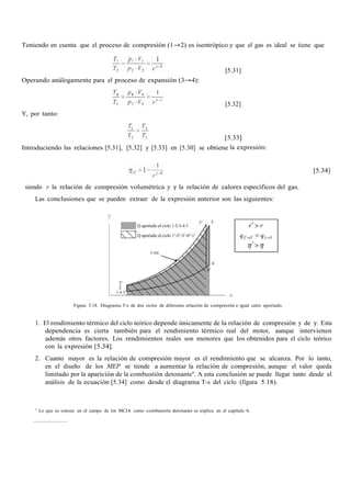 Teniendo en cuenta que el proceso de compresión (1→2) es isentrópico y que el gas es ideal se tiene que
[5.31]
Operando análogamente para el proceso de expansión (3→4):
[5.32]
Y, por tanto:
[5.33]
Introduciendo las relaciones [5.31], [5.32] y [5.33] en [5.30] se obtiene la expresión:
[5.34]
siendo r la relación de compresión volumétrica y γ la relación de calores específicos del gas.
Las conclusiones que se pueden extraer de la expresión anterior son las siguientes:
Figura 5.18. Diagrama T-s de dos ciclos de diferente relación de compresión e igual calor aportado.
1. El rendimiento térmico del ciclo teórico depende únicamente de la relación de compresión y de γ. Esta
dependencia es cierta también para el rendimiento térmico real del motor, aunque intervienen
además otros factores. Los rendimientos reales son menores que los obtenidos para el ciclo teórico
con la expresión [5.34].
2. Cuanto mayor es la relación de compresión mayor es el rendimiento que se alcanza. Por lo tanto,
en el diseño de los MEP se tiende a aumentar la relación de compresión, aunque el valor queda
limitado por la aparición de la combustión detonante9
. A esta conclusión se puede llegar tanto desde el
análisis de la ecuación [5.34] como desde el diagrama T-s del ciclo (figura 5.18).
9
Lo que se conoce en el campo de los MCIA como combustión detonante se explica en el capítulo 6.
 