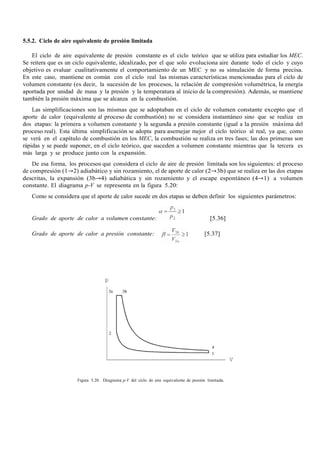 5.5.2. Ciclo de aire equivalente de presión limitada
El ciclo de aire equivalente de presión constante es el ciclo teórico que se utiliza para estudiar los MEC.
Se reitera que es un ciclo equivalente, idealizado, por el que solo evoluciona aire durante todo el ciclo y cuyo
objetivo es evaluar cualitativamente el comportamiento de un MEC y no su simulación de forma precisa.
En este caso, mantiene en común con el ciclo real las mismas características mencionadas para el ciclo de
volumen constante (es decir, la sucesión de los procesos, la relación de compresión volumétrica, la energía
aportada por unidad de masa y la presión y la temperatura al inicio de la compresión). Además, se mantiene
también la presión máxima que se alcanza en la combustión.
Las simplificaciones son las mismas que se adoptaban en el ciclo de volumen constante excepto que el
aporte de calor (equivalente al proceso de combustión) no se considera instantáneo sino que se realiza en
dos etapas: la primera a volumen constante y la segunda a presión constante (igual a la presión máxima del
proceso real). Esta última simplificación se adopta para asemejar mejor el ciclo teórico al real, ya que, como
se verá en el capítulo de combustión en los MEC, la combustión se realiza en tres fases; las dos primeras son
rápidas y se puede suponer, en el ciclo teórico, que suceden a volumen constante mientras que la tercera es
más larga y se produce junto con la expansión.
De esa forma, los procesos que considera el ciclo de aire de presión limitada son los siguientes: el proceso
de compresión (1→2) adiabático y sin rozamiento, el de aporte de calor (2→3b) que se realiza en las dos etapas
descritas, la expansión (3b→4) adiabática y sin rozamiento y el escape espontáneo (4→1) a volumen
constante. El diagrama p-V se representa en la figura 5.20:
Como se considera que el aporte de calor sucede en dos etapas se deben definir los siguientes parámetros:
Grado de aporte de calor a volumen constante: [5.36]
Grado de aporte de calor a presión constante: [5.37]
Figura 5.20. Diagrama p-V del ciclo de aire equivalente de presión limitada.
 
