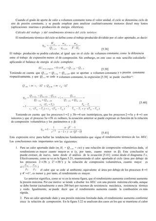 Cuando el grado de aporte de calor a volumen constante toma el valor unidad, el ciclo se denomina ciclo de
aire de presión constante, y se puede emplear para analizar cualitativamente motores diesel muy lentos
(aplicaciones marinas o producción de energía eléctrica).
Cálculo del trabajo y del rendimiento térmico del ciclo teórico:
El rendimiento térmico del ciclo se define como el trabajo producido dividido por el calor aportado, es decir:
[5.38]
El trabajo producido se podría calcular, al igual que en el ciclo de volumen constante, como la diferencia
entre el trabajo de expansión menos el de compresión. Sin embargo, en este caso es más sencillo calcularlo
aplicando el balance de energía al ciclo completo:
[5.39]
Teniendo en cuenta que Q2→3b = Q2→3a + Q3a→3b, que se aportan a volumen constante y a presión constante
respectivamente, y que Q4→1 se cede a volumen constante, la expresión [5.38] se puede escribir10
:
[5.40]
Teniendo en cuenta que los procesos 1→2 y 3b→4 son isentrópicos, que los procesos 2→3a y 4→1 son
isócoros y que el proceso 3a→3b es isóbaro, la ecuación anterior se puede expresar en función de la relación
de compresión volumétrica y los parámetros α y β:
[5.41]
Esta expresión sirve para hallar las tendencias fundamentales que sigue el rendimiento térmico de los MEC.
Las conclusiones más importantes son las siguientes:
1. Para un calor aportado dado (mf HC = Q2→3b = cte) y una relación de compresión volumétrica dada, el
rendimiento es mayor cuanto mayor es α (y, por tanto, cuanto menor es β). Esta conclusión se
puede extraer, de nuevo, tanto desde el análisis de la ecuación [5.41] como desde el diagrama T-s.
Efectivamente, como se ve en la figura 5.21, manteniendo el calor aportado al ciclo (área por debajo de
los procesos 2→3b y 2’→3b’) y la relación de compresión volumétrica, cuanto mayor es
el calor que se cede al ambiente, equivalente al área por debajo de los procesos 4→1
y 4’→1’, es menor y, por tanto, el rendimiento es mayor.
Lo anterior significa, como se ve en la misma figura, que el rendimiento aumenta conforme aumenta
la presión máxima. Por ese motivo se tiende a diseñar los MEC con una presión máxima elevada, aunque
se debe limitar (actualmente a unos 200 bar) por razones de resistencia mecánica, resistencia térmica
y ruido. Igualmente, se puede decir que el rendimiento aumenta cuando la combustión es más
rápida.
2. Para un calor aportado dado y una presión máxima limitada dada, el rendimiento aumenta conforme
crece la relación de compresión. En la figura 5.22 se analizan dos casos en los que se mantiene el calor
 