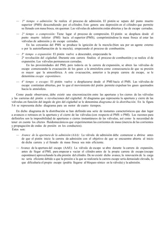 — 1er
tiempo o admisión: Se realiza el proceso de admisión. El pistón se separa del punto muerto
superior (PMS) descendiendo por el cilindro. Esto genera una depresión en el cilindro que permite
su llenado con masa fresca, sin quemar. Las válvulas de admisión están abiertas y las de escape cerradas.
— 2º tiempo o compresión: Tiene lugar el proceso de compresión. El pistón se desplaza desde el
punto muerto inferior (PMI) hacia el superior (PMS), comprimiéndose la masa fresca al estar las
válvulas de admisión y de escape cerradas.
En las cercanías del PMS se produce la ignición de la mezcla (bien sea por un agente externo
o por la autoinflamación de la mezcla), empezando el proceso de combustión.
— 3er
tiempo o expansión: El pistón vuelve a descender, empezando la
2ª revolución del cigüeñal. Durante esta carrera finaliza el proceso de combustión y se realiza el de
expansión. Las válvulas permanecen cerradas.
En las proximidades del PMI, pero todavía en la carrera de expansión, se abren las válvulas de
escape comenzando la evacuación de los gases a la atmósfera como consecuencia de que su presión
es mayor que la atmosférica. A esta evacuación, anterior a la propia carrera de escape, se le
denomina escape espontáneo.
— 4º tiempo o escape: El pistón vuelve a desplazarse desde el PMI hacia el PMS. Las válvulas de
escape continúan abiertas, por lo que el movimiento del pistón permite expulsar los gases quemados
hacia la atmósfera.
Como puede observarse, debe existir una sincronización entre las aperturas y los cierres de las válvulas
y las carreras del pistón o revoluciones del cigüeñal. Al diagrama que representa la apertura y cierre de las
válvulas en función del ángulo de giro del cigüeñal se le denomina diagrama de la distribución. En la figura
5.6 se representa dicho diagrama para un motor de cuatro tiempos.
En dicho diagrama de la distribución se han definido una serie de instantes característicos que dan lugar
a avances o retrasos en la apertura y el cierre de las válvulas (con respecto al PMS o PMI). Las razones para
definirlos son la imposibilidad de aperturas o cierres instantáneos de las válvulas, así como la necesidad de
tener en cuenta los efectos fluidomecánicos que experimentan las corrientes de masa (inercia de las corrientes
y propagación de ondas de presión en los conductos).
Éstos son:
— Avance de la apertura de la admisión (AAA): La válvula de admisión debe comenzar a abrirse antes
de que el pistón inicie la carrera de admisión con el objetivo de que se encuentre abierta al inicio
de dicha carrera y el llenado de masa fresca sea más eficiente.
— Avance de la apertura del escape (AAE): La válvula de escape se abre durante la carrera de expansión,
antes de llegar al PMI, para empezar a vaciar el cilindro antes de la propia carrera de escape (escape
espontáneo) aprovechando la alta presión del cilindro. De no existir dicho avance, la renovación de la carga
no sería eficiente debido a que la presión a la que se realizaría la carrera escape sería demasiado elevada, lo
que dificultaría el propio escape (podría llegarse al bloqueo sónico en la válvula) y la admisión.
 