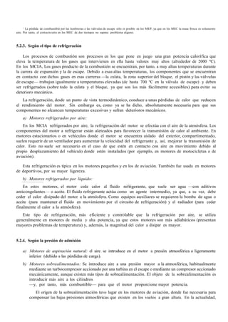 3
La pérdida de combustible por las lumbreras o las válvulas de escape sólo es posible en los MEP, ya que en los MEC la masa fresca es solamente
aire. Por tanto, el cortocircuito en los MEC de dos tiempos no supone problema alguno.
5.2.3. Según el tipo de refrigeración
Los procesos de combustión son procesos en los que pone en juego una gran potencia calorífica que
eleva la temperatura de los gases que intervienen en ella hasta valores muy altos (alrededor de 2000 ºC).
En los MCIA, Los gases producto de la combustión se encuentran, por tanto, a muy altas temperaturas durante
la carrera de expansión y la de escape. Debido a esas altas temperaturas, los componentes que se encuentran
en contacto con dichos gases en esas carreras —la culata, la zona superior del bloque, el pistón y las válvulas
de escape— trabajan igualmente a temperaturas elevadas (de hasta 700 ºC en la válvula de escape) y deben
ser refrigerados (sobre todo la culata y el bloque, ya que son los más fácilmente accesibles) para evitar su
deterioro mecánico.
La refrigeración, desde un punto de vista termodinámico, conduce a unas pérdidas de calor que reducen
el rendimiento del motor. Sin embargo es, como ya se ha dicho, absolutamente necesaria para que sus
componentes no alcancen temperaturas excesivas y sufran deterioros mecánicos.
a) Motores refrigerados por aire:
En los MCIA refrigerados por aire, la refrigeración del motor se efectúa con el aire de la atmósfera. Los
componentes del motor a refrigerar están aleteados para favorecer la transmisión de calor al ambiente. En
motores estacionarios o en vehículos donde el motor se encuentra aislado del exterior, compartimentado,
suelen requerir de un ventilador para aumentar la velocidad del refrigerante y, así, mejorar la transmisión de
calor. Esto no suele ser necesario en el caso de que estén en contacto con aire en movimiento debido al
propio desplazamiento del vehículo donde estén instalados (por ejemplo, en motores de motocicletas o de
aviación).
Esta refrigeración es típica en los motores pequeños y en los de aviación. También fue usada en motores
de deportivos, por su mayor ligereza.
b) Motores refrigerados por líquido:
En estos motores, el motor cede calor al fluido refrigerante, que suele ser agua —con aditivos
anticongelantes— o aceite. El fluido refrigerante actúa como un agente intermedio, ya que, a su vez, debe
ceder el calor disipado del motor a la atmósfera. Como equipos auxiliares se requieren la bomba de agua o
aceite (para mantener el fluido en movimiento por el circuito de refrigeración) y el radiador (para ceder
finalmente el calor a la atmósfera).
Este tipo de refrigeración, más eficiente y controlable que la refrigeración por aire, se utiliza
generalmente en motores de media y alta potencia, ya que estos motores son más adiabáticos (presentan
mayores problemas de temperatura) y, además, la magnitud del calor a disipar es mayor.
5.2.4. Según la presión de admisión
a) Motores de aspiración natural: el aire se introduce en el motor a presión atmosférica o ligeramente
inferior (debido a las pérdidas de carga).
b) Motores sobrealimentados: Se introduce aire a una presión mayor a la atmosférica, habitualmente
mediante un turbocompresor accionado por una turbina en el escape o mediante un compresor accionado
mecánicamente, aunque existen más tipos de sobrealimentación. El objeto de la sobrealimentación es
introducir más aire a los cilindros
—y, por tanto, más combustible— para que el motor proporcione mayor potencia.
El origen de la sobrealimentación tuvo lugar en los motores de aviación, donde fue necesaria para
compensar las bajas presiones atmosféricas que existen en los vuelos a gran altura. En la actualidad,
 