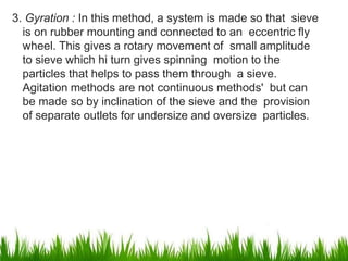 3. Gyration : In this method, a system is made so that sieve
is on rubber mounting and connected to an eccentric fly
wheel. This gives a rotary movement of small amplitude
to sieve which hi turn gives spinning motion to the
particles that helps to pass them through a sieve.
Agitation methods are not continuous methods' but can
be made so by inclination of the sieve and the provision
of separate outlets for undersize and oversize particles.
10
 