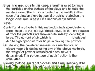 Brushing methods In this case, a brush is used to move
the particles on the surface of the sieve and to keep the
meshes clear. The brush is rotated in the middle in the
case of a circular sieve but spiral brush is rotated on the
longitudinal axis in case Of a horizontal cylindrical
sieve.
Centrifugal methods In this method, a high speed rotor is
fixed inside the vertical cylindrical sieve, so that on rotation
of rotor the particles are thrown outwards by centrifugal
force. The current of air which is produced
due to high speed of rotor helps in sieving the powder.
On shaking the powdered material in a mechanical or
electromagnetic device using any of the above methods,
the weight of powder retained on each sieve is
determined. The percentage of each fraction is then
calculated.
Sieving method is a rapid process and it requires very litt1
l1
e
skill. The equipment used for sieving is not expensive.
 