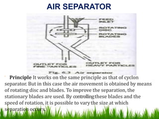 AIR SEPARATOR
 Principle It works on the same principle as that of cyclon
separator. But in this case the air movement is obtained by means
of rotating disc and blades. To improve the separation, the
stationary blades are used. By controllingthese blades and the
speed of rotation, it is possible to varythe size at which
separation occurs.
 