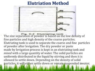 Elutriation Method
 The size separation of powder is based on the low density of
fine particles and high density of the coarse particles.
Elutriating tank is used to separate the coarse and fine particles
of powder after levigation. The dry powder or paste
made by levigation process is kept in an elutriating tank and
mixed with a large quantity of water. The solid particles are
uniformly distributed in the liquid by stirring and then it is
allowed to settle down. Depending on the density of solid
particles, it will either settle down or remain suspended i1
n7
water.
 