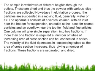  The sample is withdrawn at different heights through the
outlets. These are dried and thus the powder with various size
fractions are collected Nowadays in elutriation process, the
particles are suspended in a moving fluid, generally water or
air. The apparatus consists of a vertical column with an inlet
near the bottom for suspension, an outlet at the base for coarse
particles and an overflow near the top for fluid and fine articles.
One column will give single separation into two fractions. If
more than one fraction is required a number of tubes of
increasing area of cross section can be connected in series.
The velocity of the fluid decreases in succeeding tubes as the
area of cross section increases, thus giving a number of
fractions. These fractions are separated and dried.
 