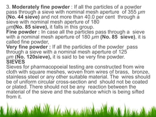 3. Moderately fine powder : If all the particles of a powder
pass through a sieve with nominal mesh aperture of 355 µm
(No. 44 sieve) and not more than 40.0 per cent through a
sieve with nominal mesh aperture of 180
µm(No. 85 sieve), it falls in this group.
Fine powder : In case all the particles pass through a sieve
with a nominal mesh aperture of 180 µm (No. 85 sieve), it is
called fine powder,
Very fine powder : If all the particles of the powder pass
through a sieve with a nominal mesh aperture of 125
µm (No. 120sieve), it is said to be very fine powder.
SIEVES
Sieves for pharmacopoeial testing are constructed from wire
cloth with square meshes, woven from wires of brass, bronze,
stainless steel or any other suitable material. The wires should
be of uniform circular cross-section and should not be coated
or plated. There should not be any reaction between the
material of the sieve and the substance which is being sifted
from it.
3
 
