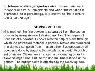 5. Tolerance average aperture size : Some variation in
theaperture size is unavoidable and when this variation is
expressed as a percentage, it is known as the 'aperture
tolerance average'.
SIEVING METHOD
In this method, the fine powder is separated from the coarse
powder by using sieves of desired number. The degree of
fineness of a powder is known with the help of sieve through
which the powdered material is passed. Sieves are numbered
in order to distinguish from each other. Size separation of
powder is done by passing the powdered material through a
set of sieves. Sieves are arranged in descending order i.e.
sieve of larger size is at the top and the smallest one at the
bottom. The bottom sieve is attached to the receiving pan.
6
 