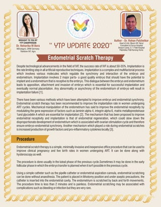Endometrial Scratch Therapy
“ YTP UPDATE 2020”
Author - Dr. Rohan Palshetkar
Head of Unit, Bloom IVF, Nerul
Consultant at Surya Hospital
Breach Candy, D. Y. Patil Hospital
Palshetkar Patil Nursing Home
Dr. Neharika M Bora
MD(obgyn), DRM Germany
Rainbow IVF, Agra
BROUGHT TO YOU BY
YTP CHAIRPERSON
Despite technological advancements in the field of IVF, the success rate of IVF is about 50-55%. Implantation is
the rate limiting step in all artificial reproductive techniques. Implantation is a complex and multifactorial process
which involves various molecules which regulate the synchrony and interaction of the embryo and
endometrium. Implantation involves 2 major parts- a good quality embryo that should have the potential to
implant and a endometrium that is receptive to the embryo. This dialogue between the embryo and endometrium
leads to apposition, attachment and invasion of embryo which is essential for successful implantation and
eventually normal placentation. Any abnormality or asynchrony of the endometrium of embryo will result in
implantationfailure[1].
There have been various methods which have been attempted to improve embryo and endometrial synchrony.
Endometrial scratch therapy has been recommended to improve the implantation rate in women undergoing
ART cycles. Mechanical manipulation of the endometrium has said to improve the endometrial receptivity by
modulating the gene expression of factors such as laminin alpha 4, integrin alpha 6, matrix metallopreoteinase
1and glycodelin A which are essential for implantation [2]. The mechanism that has been proposed to improve
endometrial receptivity and implantation is that of endometrial regeneration, which could slow down the
disproportionate development of endometrium which is associated with ovarian stimulation cycle and therefore
ensure embryo-endometrial synchrony. Another mechanism which played a role during endometrial scratches
isincreasedproductionofgrowthfactorsandpro-inflammatorycytokineslocally[3].
Endometrial scratch therapy is a simple, minimally invasive and inexpensive office procedure that can be used to
improve clinical pregnancy and live birth rates in women undergoing ART. It can be done along with
hysteroscopyaswell.
The procedure is done usually in the luteal phase of the previous cycle.Sometimes it may be done in the early
follicularphaseinwhichtheembryotransferisplannedwhenitisn'tpossibleinthepreviouscycle.
Using a simple catheter such as the pipelle catheter or endometrial aspiration cannula, endometrial scratching
can be done without anaesthesia. The patient is placed in lithotomy position and under aseptic precautions, the
catheter is inserted into the endometrial cavity. The endometrium is scratched by back and forth movements.
The procedure time is less than 2 minutes and is painless. Endometrial scratching may be associated with
complicationssuchasbleedingorinfectionbuttheyareveryrare.
Procedure
 