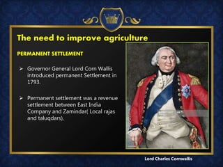 The need to improve agriculture
PERMANENT SETTLEMENT
 Governor General Lord Corn Wallis
introduced permanent Settlement in
1793.
 Permanent settlement was a revenue
settlement between East India
Company and Zamindar( Local rajas
and taluqdars),
Lord Charles Cornwallis
 