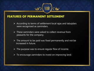 FEATURES OF PERMANENT SETTLEMENT
 According to terms of settlement local rajas and taluqdars
were recognised as zamindars.
 These zamindars were asked to collect revenue from
peasants for the company.
 The amount to be paid was fixed permanently and not be
increased in future.
 The purpose was to ensure regular flow of income.
 To encourage zamindars to invest on improving land.
 
