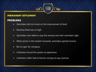 PERMANENT SETTLEMENT
PROBLEMS
 Zamindars did not invest on the improvement of land.
 Revenue fixed was so high.
 Zamindars who failed to pay the revenue lost their zamindari right.
 When prices in the market increased, zamindars gained income.
 But no gain for company.
 Cultivators found the system as oppressive.
 Cultivators often had to borrow moneys to pay revenue.
 