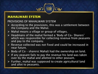 MAHALWARI SYSTEM
PROVISIONS OF MAHALWARI SYSTEM
 According to the provisions, this was a settlement between
the Company and the Mahal.
 Mahal means a village or group of villages.
 Headmans of the mahal formed a ‘Body of Co- Sharers’
which was responsible for collecting revenue from peasants
and pay to the company.
 Revenue collected was not fixed and could be increased in
near future.
 Body of Co – sharers( Mahal) had the ownership on land.
 If any peasant fails to pay the revenue his land was taken
over by the mahal and allotted to other peasant.
 Further, mahal was supposed to create agricultural land
and allot to peasants.
 