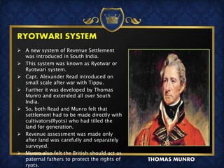 RYOTWARI SYSTEM
 A new system of Revenue Settlement
was introduced in South India.
 This system was known as Ryotwar or
Ryotwari system.
 Capt. Alexander Read introduced on
small scale after war with Tippu.
 Further it was developed by Thomas
Munro and extended all over South
India.
 So, both Read and Munro felt that
settlement had to be made directly with
cultivators(Ryots) who had tilled the
land for generation.
 Revenue assessment was made only
after land was carefully and separately
surveyed.
 Munro also felt the British should act as
paternal fathers to protect the rights of
ryots.
THOMAS MUNRO
 