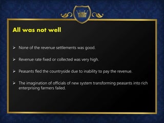 All was not well
 None of the revenue settlements was good.
 Revenue rate fixed or collected was very high.
 Peasants fled the countryside due to inability to pay the revenue.
 The imagination of officials of new system transforming peasants into rich
enterprising farmers failed.
 