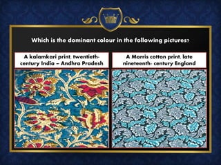 Which is the dominant colour in the following pictures?
A kalamkari print, twentieth-
century India – Andhra Pradesh
A Morris cotton print, late
nineteenth- century England
 