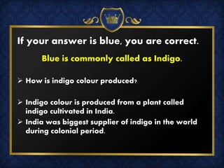 If your answer is blue, you are correct.
Blue is commonly called as Indigo.
 How is indigo colour produced?
 Indigo colour is produced from a plant called
indigo cultivated in India.
 India was biggest supplier of indigo in the world
during colonial period.
 