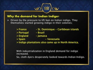  Driven by the pressure to lift ban on Indian indigo, They
themselves started growing indigo in their colonies;
 France – St. Dominique - Caribbean islands
 Portugal – Brazil
 England – Jamaica
 Spain - Venezuela
 Indigo plantations also came up in North America.
With industrialization in England demand for indigo
increased.
So, cloth dyers desperately looked towards Indian Indigo.
Why the demand for Indian Indigo?
 