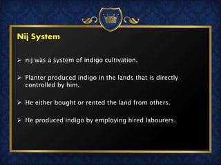 Nij System
 nij was a system of indigo cultivation.
 Planter produced indigo in the lands that is directly
controlled by him.
 He either bought or rented the land from others.
 He produced indigo by employing hired labourers.
 