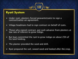  Under ryoti, planters forced peasants(ryots) to sign a
contract(satta)-an agreement.
 Viilage headmans had to sign contract on behalf of ryots.
 Those who signed contract, got cash advance from planters at
low rate of interest to grow indigo.
 But loan committed the ryot to grow indigo on about 25% of
his land holding.
 The planter provided the seed and drill.
 Ryot prepared the soil, sowed seed and looked after the crop.
Ryoti System
 