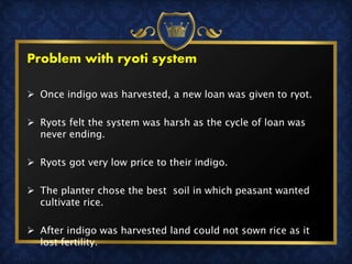 Problem with ryoti system
 Once indigo was harvested, a new loan was given to ryot.
 Ryots felt the system was harsh as the cycle of loan was
never ending.
 Ryots got very low price to their indigo.
 The planter chose the best soil in which peasant wanted
cultivate rice.
 After indigo was harvested land could not sown rice as it
lost fertility.
 