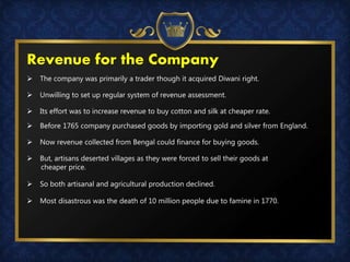  The company was primarily a trader though it acquired Diwani right.
 Unwilling to set up regular system of revenue assessment.
 Its effort was to increase revenue to buy cotton and silk at cheaper rate.
 Before 1765 company purchased goods by importing gold and silver from England.
 Now revenue collected from Bengal could finance for buying goods.
 But, artisans deserted villages as they were forced to sell their goods at
cheaper price.
 So both artisanal and agricultural production declined.
 Most disastrous was the death of 10 million people due to famine in 1770.
Revenue for the Company
 