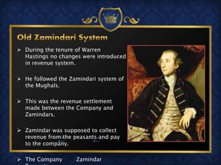  During the tenure of Warren
Hastings no changes were introduced
in revenue system.
 He followed the Zamindari system of
the Mughals.
 This was the revenue settlement
made between the Company and
Zamindars.
 Zamindar was supposed to collect
revenue from the peasants and pay
to the company.
 The Company Zamindar
 