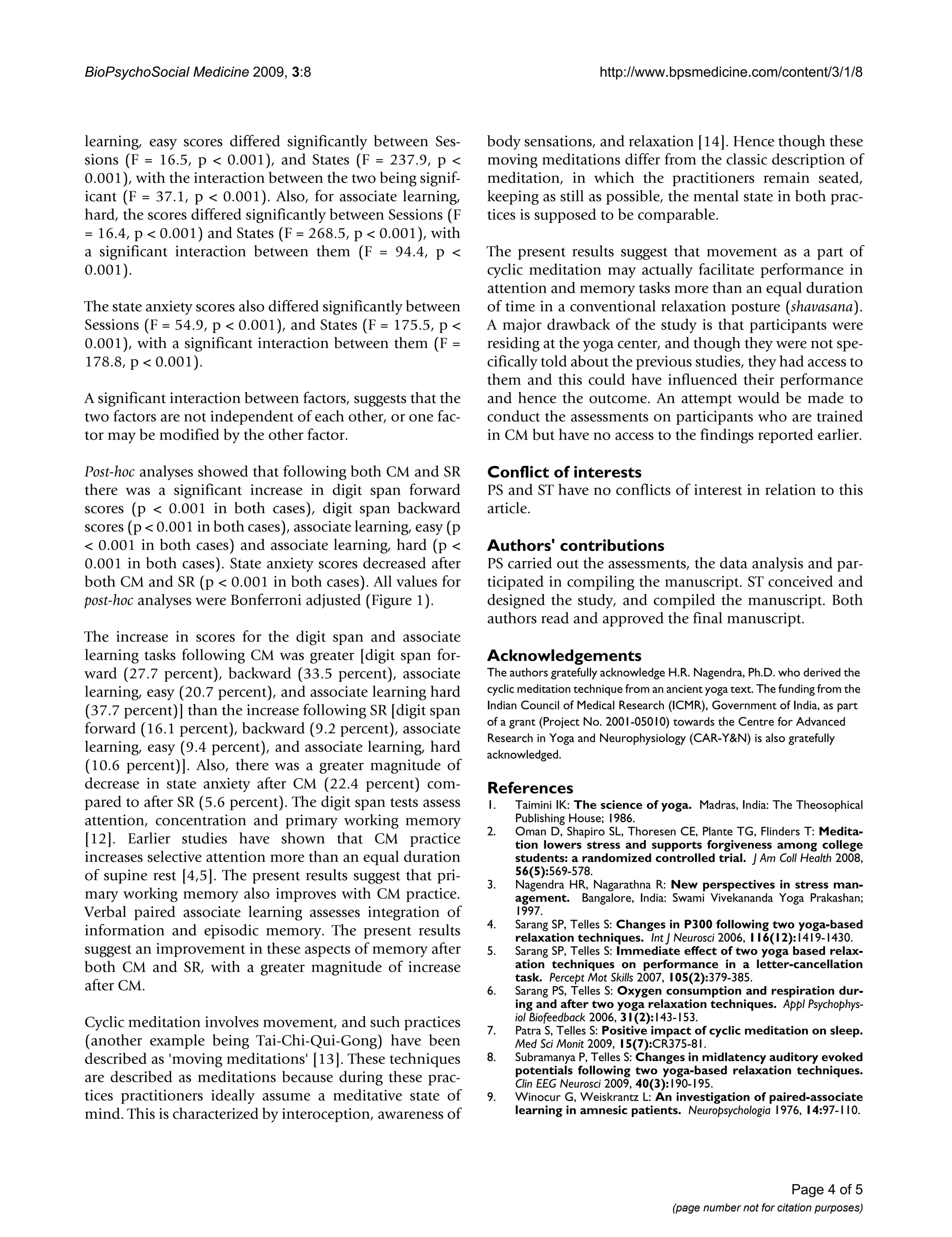 BioPsychoSocial Medicine 2009, 3:8

learning, easy scores differed significantly between Sessions (F = 16.5, p < 0.001), and States (F = 237.9, p <
0.001), with the interaction between the two being significant (F = 37.1, p < 0.001). Also, for associate learning,
hard, the scores differed significantly between Sessions (F
= 16.4, p < 0.001) and States (F = 268.5, p < 0.001), with
a significant interaction between them (F = 94.4, p <
0.001).
The state anxiety scores also differed significantly between
Sessions (F = 54.9, p < 0.001), and States (F = 175.5, p <
0.001), with a significant interaction between them (F =
178.8, p < 0.001).
A significant interaction between factors, suggests that the
two factors are not independent of each other, or one factor may be modified by the other factor.
Post-hoc analyses showed that following both CM and SR
there was a significant increase in digit span forward
scores (p < 0.001 in both cases), digit span backward
scores (p < 0.001 in both cases), associate learning, easy (p
< 0.001 in both cases) and associate learning, hard (p <
0.001 in both cases). State anxiety scores decreased after
both CM and SR (p < 0.001 in both cases). All values for
post-hoc analyses were Bonferroni adjusted (Figure 1).
The increase in scores for the digit span and associate
learning tasks following CM was greater [digit span forward (27.7 percent), backward (33.5 percent), associate
learning, easy (20.7 percent), and associate learning hard
(37.7 percent)] than the increase following SR [digit span
forward (16.1 percent), backward (9.2 percent), associate
learning, easy (9.4 percent), and associate learning, hard
(10.6 percent)]. Also, there was a greater magnitude of
decrease in state anxiety after CM (22.4 percent) compared to after SR (5.6 percent). The digit span tests assess
attention, concentration and primary working memory
[12]. Earlier studies have shown that CM practice
increases selective attention more than an equal duration
of supine rest [4,5]. The present results suggest that primary working memory also improves with CM practice.
Verbal paired associate learning assesses integration of
information and episodic memory. The present results
suggest an improvement in these aspects of memory after
both CM and SR, with a greater magnitude of increase
after CM.
Cyclic meditation involves movement, and such practices
(another example being Tai-Chi-Qui-Gong) have been
described as 'moving meditations' [13]. These techniques
are described as meditations because during these practices practitioners ideally assume a meditative state of
mind. This is characterized by interoception, awareness of

http://www.bpsmedicine.com/content/3/1/8

body sensations, and relaxation [14]. Hence though these
moving meditations differ from the classic description of
meditation, in which the practitioners remain seated,
keeping as still as possible, the mental state in both practices is supposed to be comparable.
The present results suggest that movement as a part of
cyclic meditation may actually facilitate performance in
attention and memory tasks more than an equal duration
of time in a conventional relaxation posture (shavasana).
A major drawback of the study is that participants were
residing at the yoga center, and though they were not specifically told about the previous studies, they had access to
them and this could have influenced their performance
and hence the outcome. An attempt would be made to
conduct the assessments on participants who are trained
in CM but have no access to the findings reported earlier.

Conflict of interests
PS and ST have no conflicts of interest in relation to this
article.

Authors' contributions
PS carried out the assessments, the data analysis and participated in compiling the manuscript. ST conceived and
designed the study, and compiled the manuscript. Both
authors read and approved the final manuscript.

Acknowledgements
The authors gratefully acknowledge H.R. Nagendra, Ph.D. who derived the
cyclic meditation technique from an ancient yoga text. The funding from the
Indian Council of Medical Research (ICMR), Government of India, as part
of a grant (Project No. 2001-05010) towards the Centre for Advanced
Research in Yoga and Neurophysiology (CAR-Y&N) is also gratefully
acknowledged.

References
1.
2.

3.
4.
5.
6.
7.
8.
9.

Taimini IK: The science of yoga. Madras, India: The Theosophical
Publishing House; 1986.
Oman D, Shapiro SL, Thoresen CE, Plante TG, Flinders T: Meditation lowers stress and supports forgiveness among college
students: a randomized controlled trial. J Am Coll Health 2008,
56(5):569-578.
Nagendra HR, Nagarathna R: New perspectives in stress management. Bangalore, India: Swami Vivekananda Yoga Prakashan;
1997.
Sarang SP, Telles S: Changes in P300 following two yoga-based
relaxation techniques. Int J Neurosci 2006, 116(12):1419-1430.
Sarang SP, Telles S: Immediate effect of two yoga based relaxation techniques on performance in a letter-cancellation
task. Percept Mot Skills 2007, 105(2):379-385.
Sarang PS, Telles S: Oxygen consumption and respiration during and after two yoga relaxation techniques. Appl Psychophysiol Biofeedback 2006, 31(2):143-153.
Patra S, Telles S: Positive impact of cyclic meditation on sleep.
Med Sci Monit 2009, 15(7):CR375-81.
Subramanya P, Telles S: Changes in midlatency auditory evoked
potentials following two yoga-based relaxation techniques.
Clin EEG Neurosci 2009, 40(3):190-195.
Winocur G, Weiskrantz L: An investigation of paired-associate
learning in amnesic patients. Neuropsychologia 1976, 14:97-110.

Page 4 of 5
(page number not for citation purposes)

 