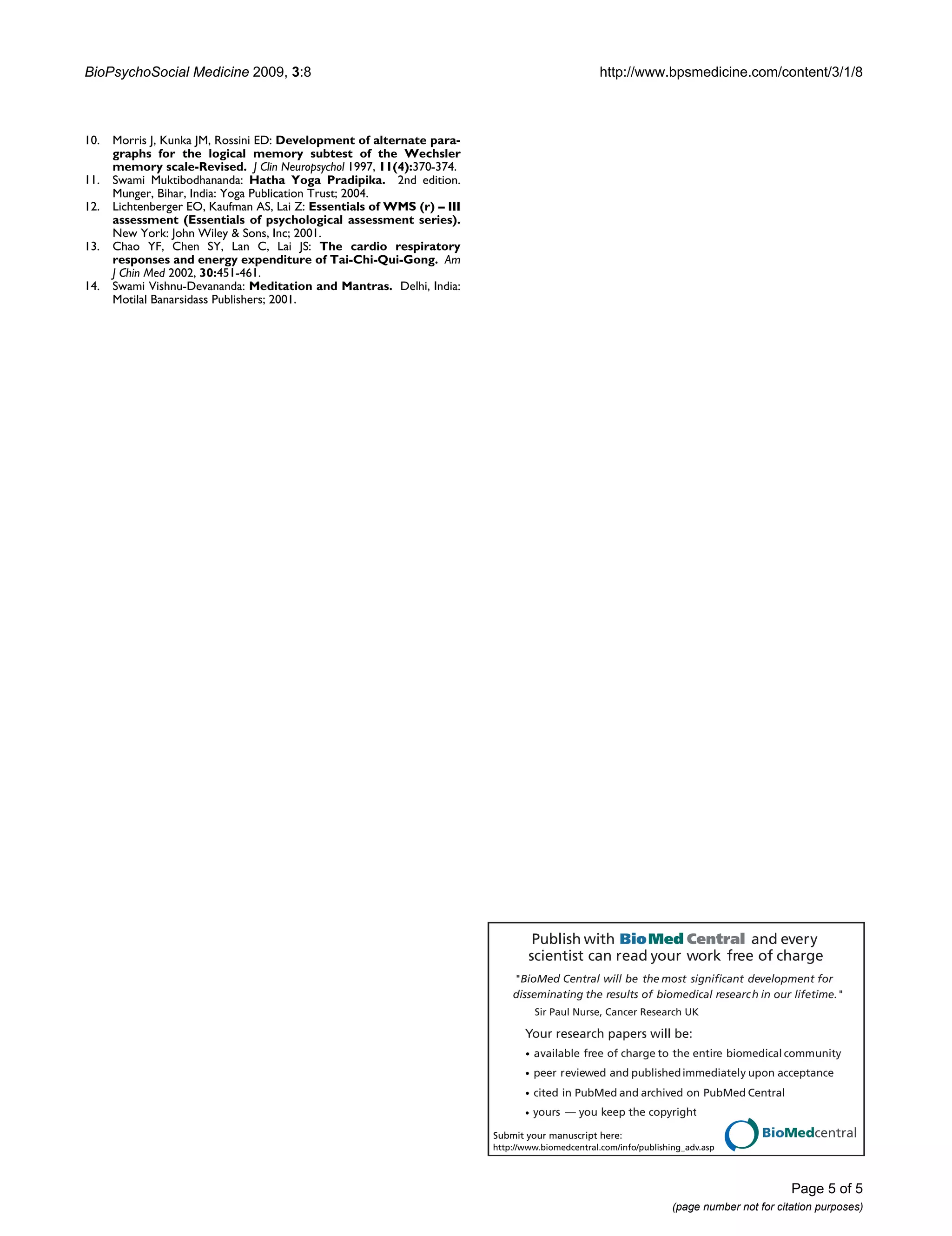 BioPsychoSocial Medicine 2009, 3:8

10.
11.
12.
13.
14.

http://www.bpsmedicine.com/content/3/1/8

Morris J, Kunka JM, Rossini ED: Development of alternate paragraphs for the logical memory subtest of the Wechsler
memory scale-Revised. J Clin Neuropsychol 1997, 11(4):370-374.
Swami Muktibodhananda: Hatha Yoga Pradipika. 2nd edition.
Munger, Bihar, India: Yoga Publication Trust; 2004.
Lichtenberger EO, Kaufman AS, Lai Z: Essentials of WMS (r) – III
assessment (Essentials of psychological assessment series).
New York: John Wiley & Sons, Inc; 2001.
Chao YF, Chen SY, Lan C, Lai JS: The cardio respiratory
responses and energy expenditure of Tai-Chi-Qui-Gong. Am
J Chin Med 2002, 30:451-461.
Swami Vishnu-Devananda: Meditation and Mantras. Delhi, India:
Motilal Banarsidass Publishers; 2001.

Publish with Bio Med Central and every
scientist can read your work free of charge
"BioMed Central will be the most significant development for
disseminating the results of biomedical researc h in our lifetime."
Sir Paul Nurse, Cancer Research UK

Your research papers will be:
available free of charge to the entire biomedical community
peer reviewed and published immediately upon acceptance
cited in PubMed and archived on PubMed Central
yours — you keep the copyright

BioMedcentral

Submit your manuscript here:
http://www.biomedcentral.com/info/publishing_adv.asp

Page 5 of 5
(page number not for citation purposes)

 