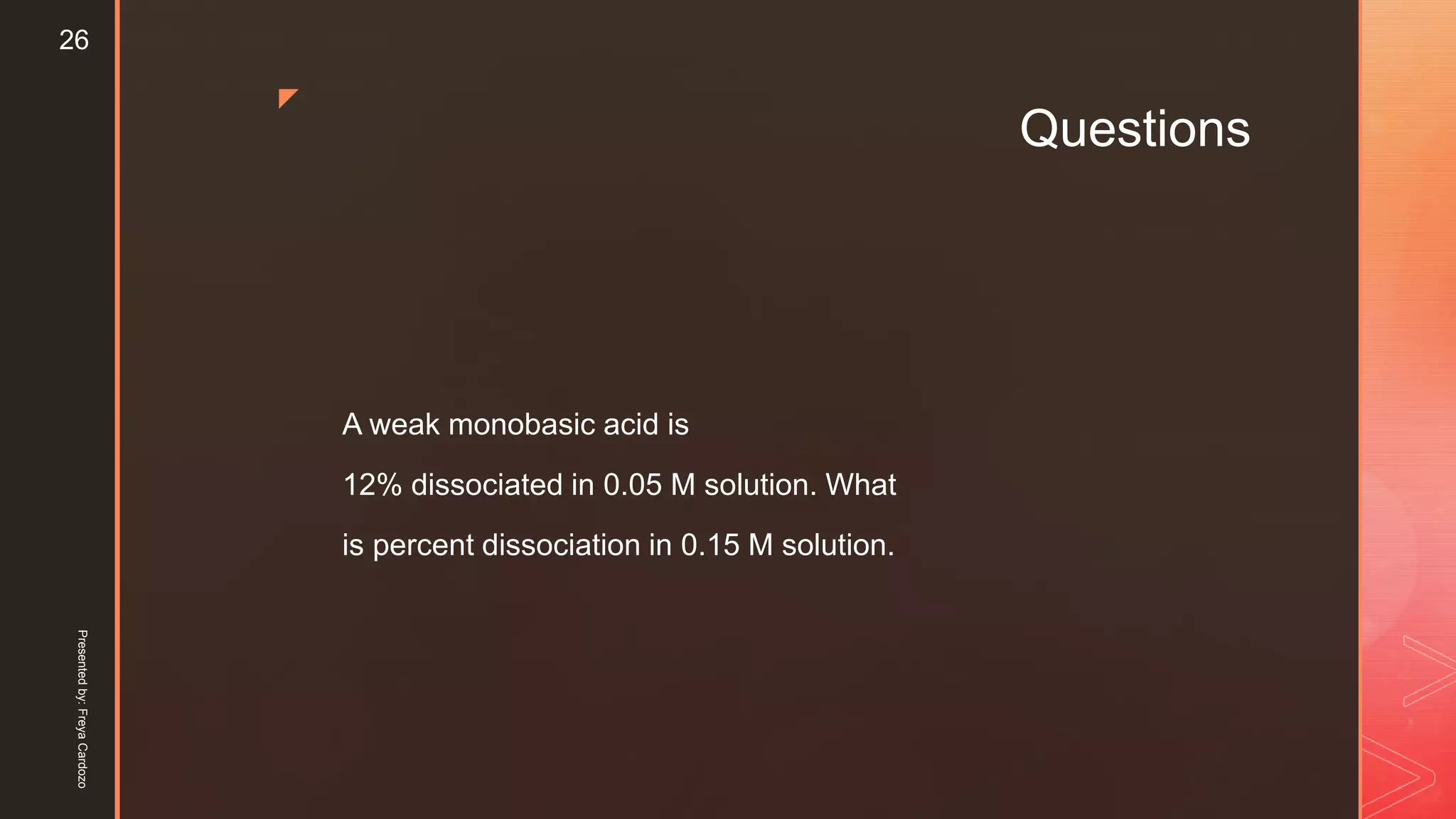 z
Questions
A weak monobasic acid is
12% dissociated in 0.05 M solution. What
is percent dissociation in 0.15 M solution.
Presentedby:FreyaCardozo
26
 
